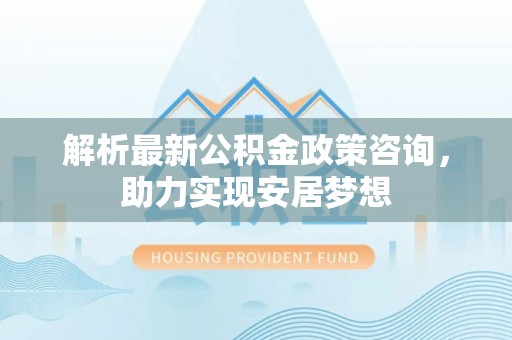 雄县解析最新公积金政策咨询，助力实现安居梦想