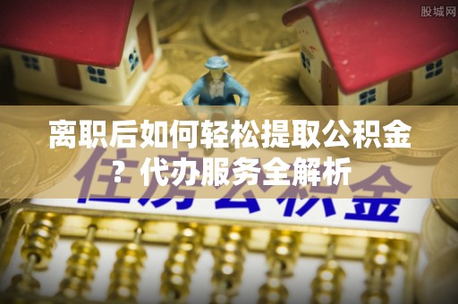 雄县离职后如何轻松提取公积金？代办服务全解析