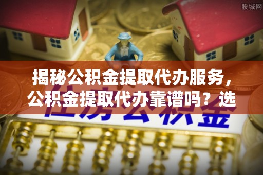雄县揭秘公积金提取代办服务，公积金提取代办靠谱吗？选择需谨慎