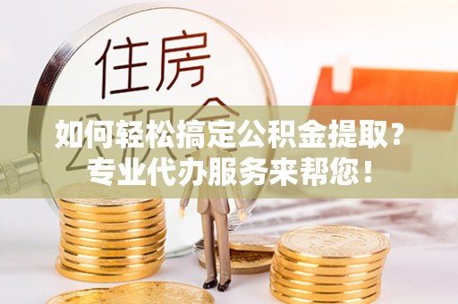 雄县如何轻松搞定公积金提取？专业代办服务来帮您！