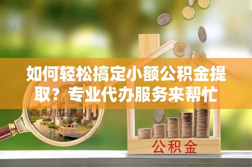 雄县如何轻松搞定小额公积金提取？专业代办服务来帮忙