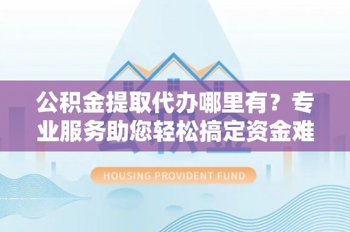 雄县公积金提取代办哪里有？专业服务助您轻松搞定资金难题