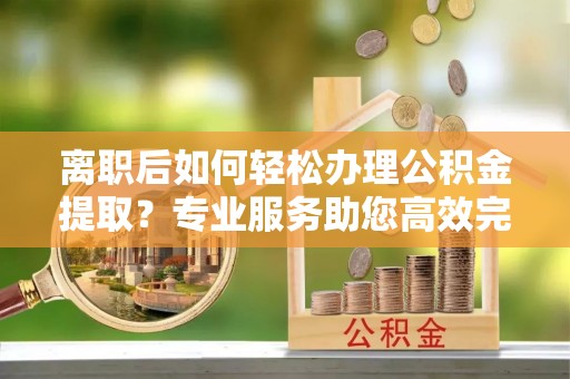 雄县离职后如何轻松办理公积金提取？专业服务助您高效完成