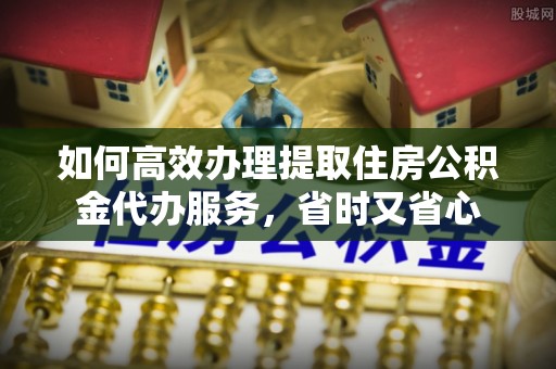 雄县如何高效办理提取住房公积金代办服务，省时又省心