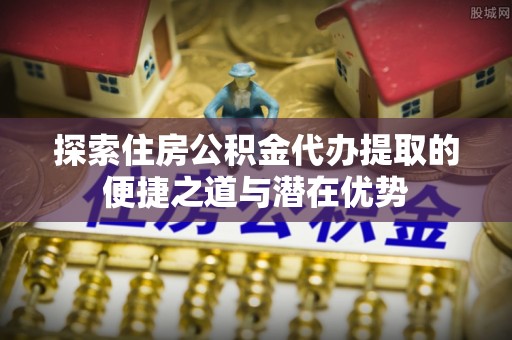 雄县探索住房公积金代办提取的便捷之道与潜在优势