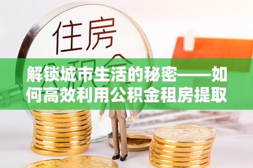 雄县解锁城市生活的秘密——如何高效利用公积金租房提取政策优化居住体验