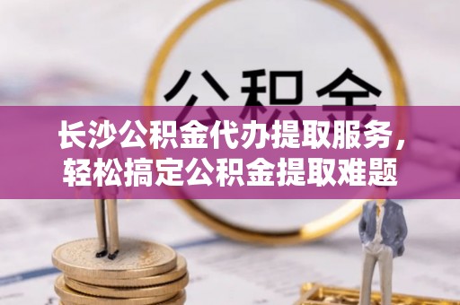 雄县长沙公积金代办提取服务，轻松搞定公积金提取难题