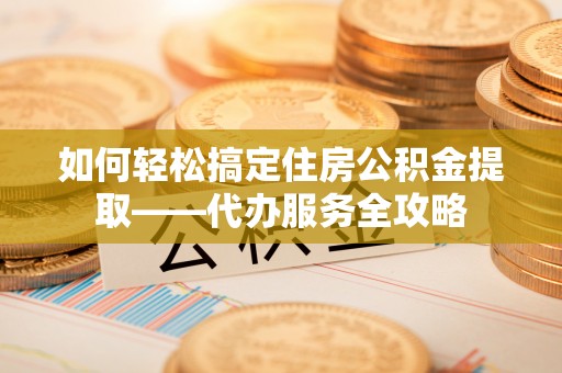 雄县如何轻松搞定住房公积金提取——代办服务全攻略