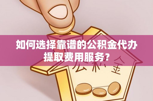 雄县如何选择靠谱的公积金代办提取费用服务？