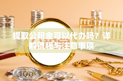 雄县提取公积金可以代办吗？详解流程与注意事项