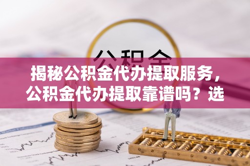雄县揭秘公积金代办提取服务，公积金代办提取靠谱吗？选择前你需要知道这些！