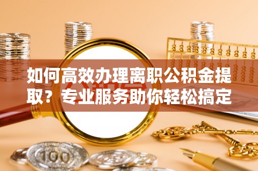 雄县如何高效办理离职公积金提取？专业服务助你轻松搞定