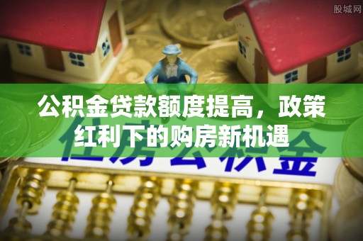 雄县公积金贷款额度提高，政策红利下的购房新机遇