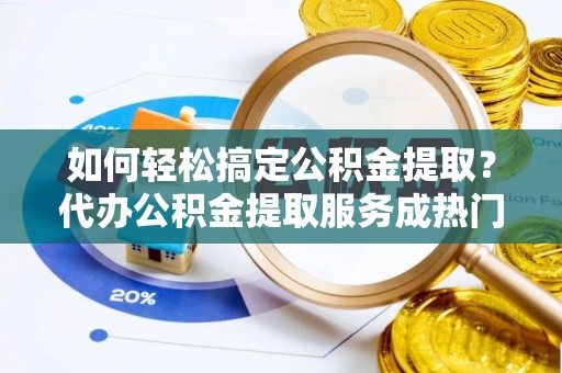雄县如何轻松搞定公积金提取？代办公积金提取服务成热门选择