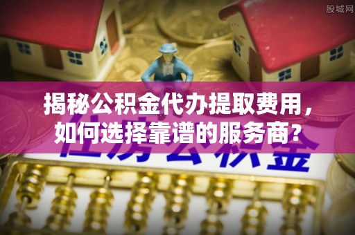 雄县揭秘公积金代办提取费用，如何选择靠谱的服务商？