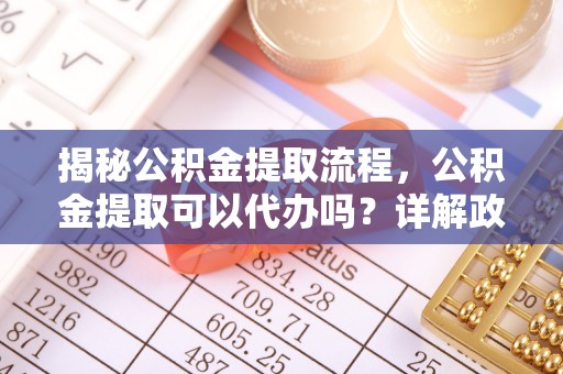 雄县揭秘公积金提取流程，公积金提取可以代办吗？详解政策与实操技巧