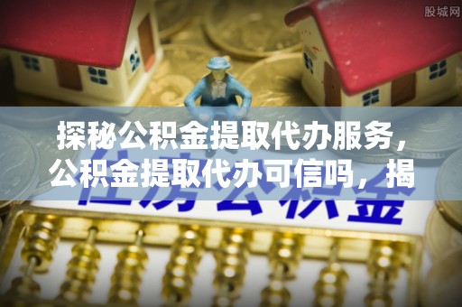 雄县探秘公积金提取代办服务，公积金提取代办可信吗，揭秘真相与选择指南