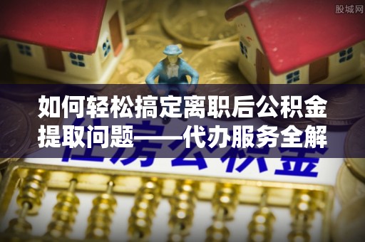 雄县如何轻松搞定离职后公积金提取问题——代办服务全解析