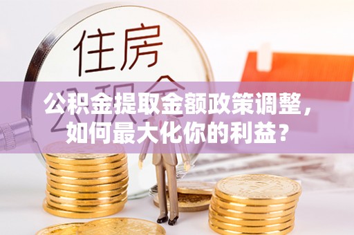 雄县公积金提取金额政策调整，如何最大化你的利益？