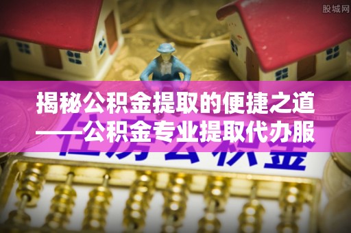 雄县揭秘公积金提取的便捷之道——公积金专业提取代办服务解析