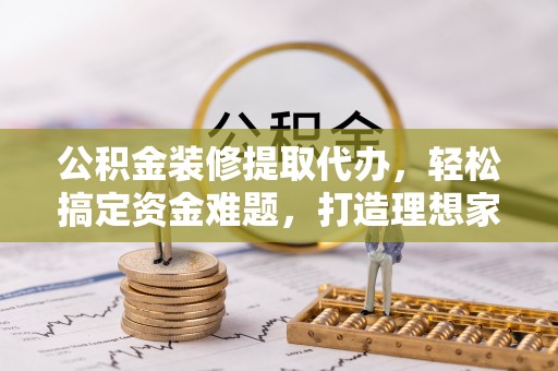 雄县公积金装修提取代办，轻松搞定资金难题，打造理想家居