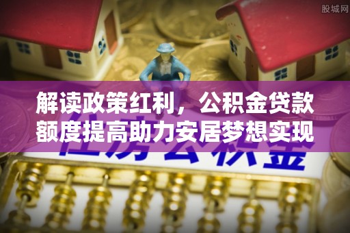 雄县解读政策红利，公积金贷款额度提高助力安居梦想实现
