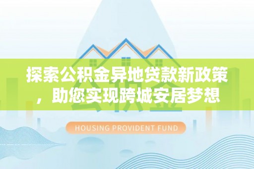 雄县探索公积金异地贷款新政策，助您实现跨城安居梦想