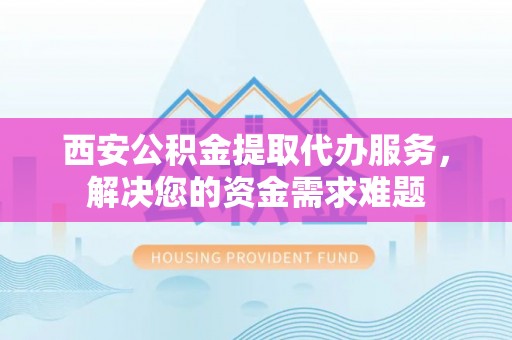 雄县西安公积金提取代办服务，解决您的资金需求难题