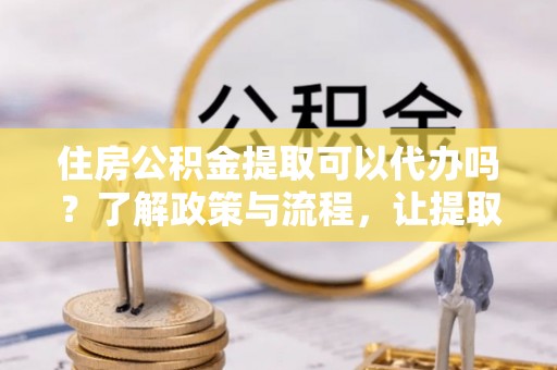 雄县住房公积金提取可以代办吗？了解政策与流程，让提取更便捷