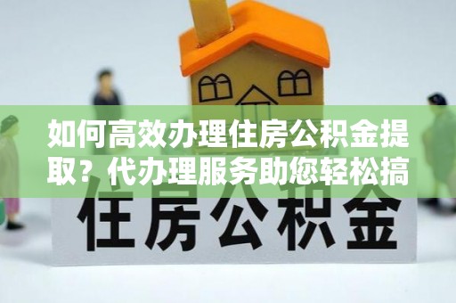 雄县如何高效办理住房公积金提取？代办理服务助您轻松搞定