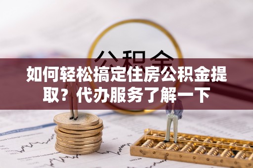 雄县如何轻松搞定住房公积金提取？代办服务了解一下