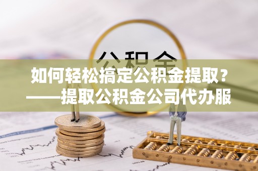 雄县如何轻松搞定公积金提取？——提取公积金公司代办服务全解析