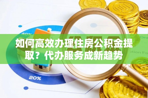 雄县如何高效办理住房公积金提取？代办服务成新趋势