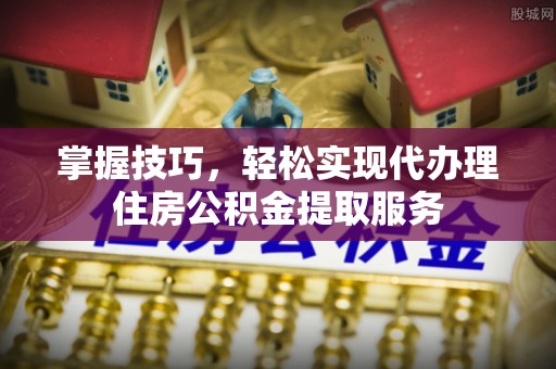 雄县掌握技巧，轻松实现代办理住房公积金提取服务
