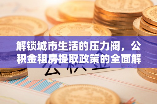 雄县解锁城市生活的压力阀，公积金租房提取政策的全面解析与实践指南