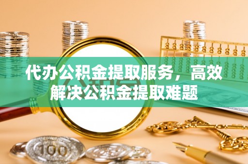 雄县代办公积金提取服务，高效解决公积金提取难题