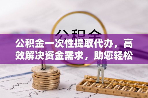 雄县公积金一次性提取代办，高效解决资金需求，助您轻松应对生活难题