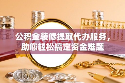 雄县公积金装修提取代办服务，助您轻松搞定资金难题