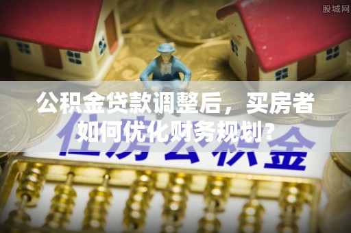 雄县公积金贷款调整后，买房者如何优化财务规划？