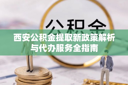 雄县西安公积金提取新政策解析与代办服务全指南
