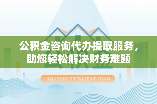 雄县公积金咨询代办提取服务，助您轻松解决财务难题