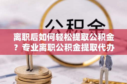 雄县离职后如何轻松提取公积金？专业离职公积金提取代办服务指南