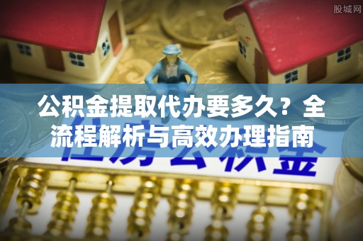 雄县公积金提取代办要多久？全流程解析与高效办理指南