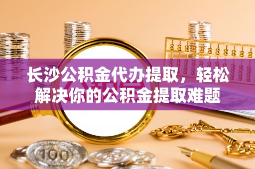 雄县长沙公积金代办提取，轻松解决你的公积金提取难题