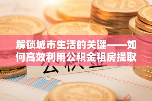 雄县解锁城市生活的关键——如何高效利用公积金租房提取实现居住自由