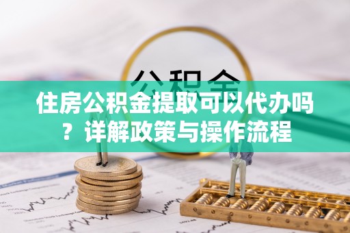 雄县住房公积金提取可以代办吗？详解政策与操作流程