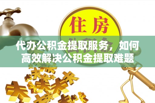 雄县代办公积金提取服务，如何高效解决公积金提取难题