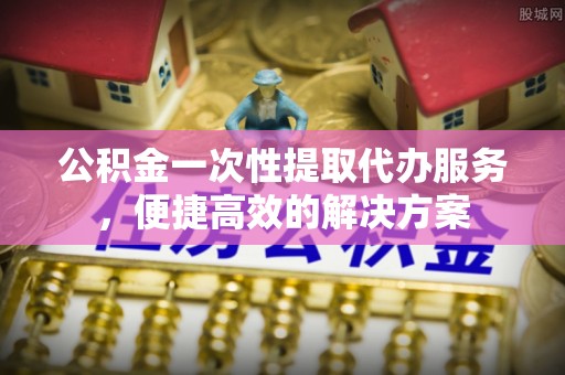 雄县公积金一次性提取代办服务，便捷高效的解决方案