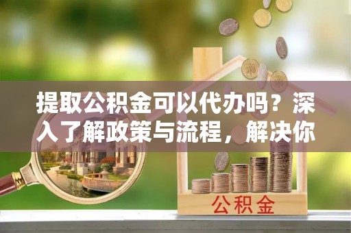 雄县提取公积金可以代办吗？深入了解政策与流程，解决你的疑问