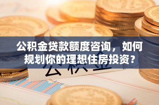 雄县公积金贷款额度咨询，如何规划你的理想住房投资？